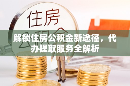 昌都解锁住房公积金新途径，代办提取服务全解析
