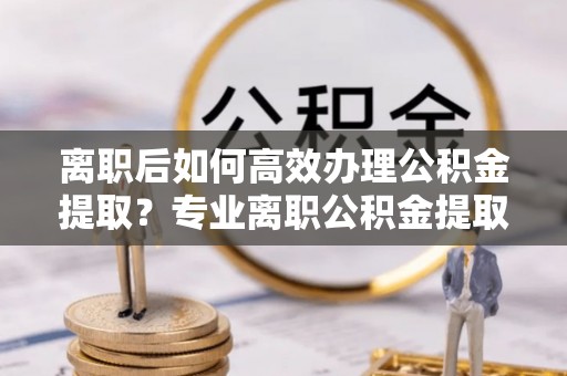 昌都离职后如何高效办理公积金提取？专业离职公积金提取代办服务详解