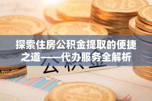 昌都探索住房公积金提取的便捷之道——代办服务全解析
