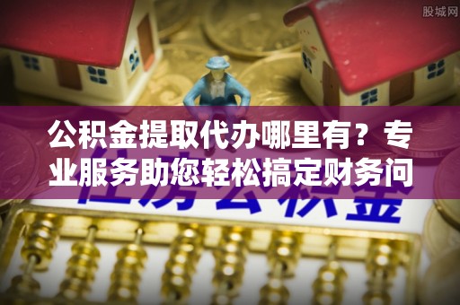 昌都公积金提取代办哪里有？专业服务助您轻松搞定财务问题