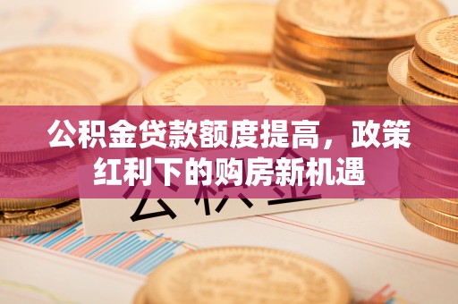 昌都公积金贷款额度提高，政策红利下的购房新机遇