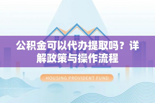 昌都公积金可以代办提取吗？详解政策与操作流程