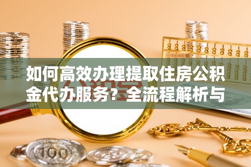昌都如何高效办理提取住房公积金代办服务？全流程解析与技巧分享