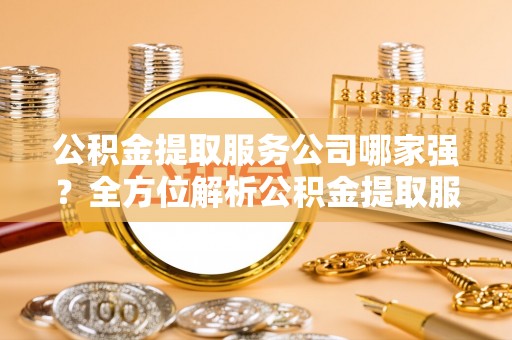 昌都公积金提取服务公司哪家强？全方位解析公积金提取服务公司的那些事儿