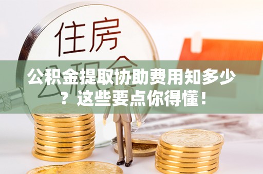 昌都公积金提取协助费用知多少？这些要点你得懂！