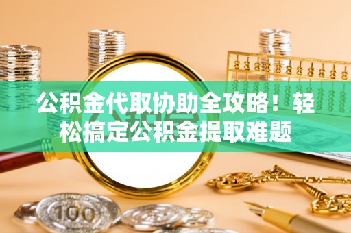 昌都公积金代取协助全攻略！轻松搞定公积金提取难题