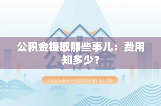 昌都公积金提取那些事儿：费用知多少？