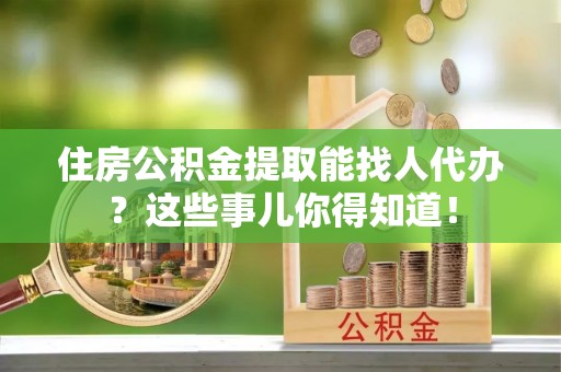 昌都住房公积金提取能找人代办？这些事儿你得知道！