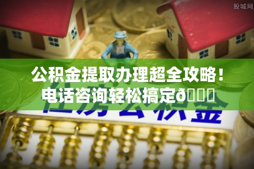 昌都公积金提取办理超全攻略！电话咨询轻松搞定😎