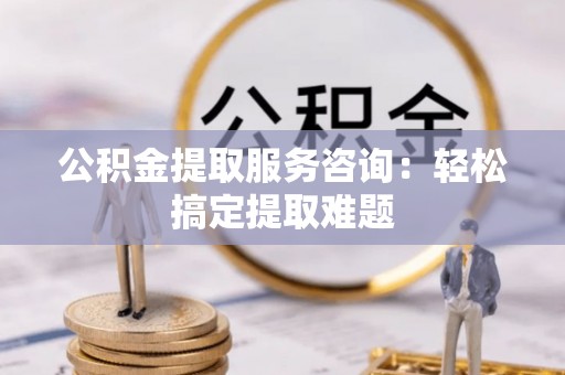 昌都公积金提取服务咨询：轻松搞定提取难题