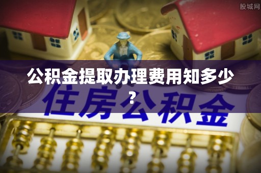 昌都公积金提取办理费用知多少？