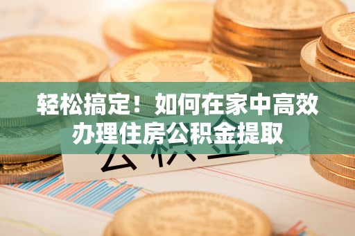 昌都轻松搞定！如何在家中高效办理住房公积金提取