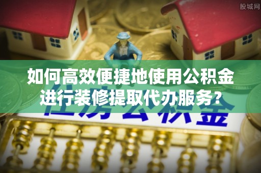 昌都如何高效便捷地使用公积金进行装修提取代办服务？