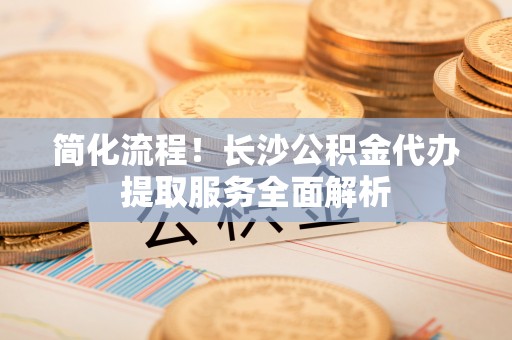 昌都简化流程！长沙公积金代办提取服务全面解析