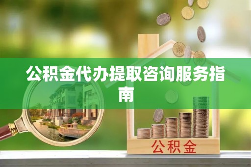 昌都公积金代办提取咨询服务指南