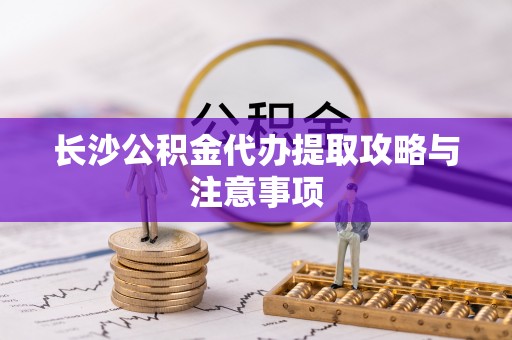 昌都长沙公积金代办提取攻略与注意事项