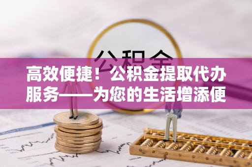 昌都高效便捷！公积金提取代办服务——为您的生活增添便利