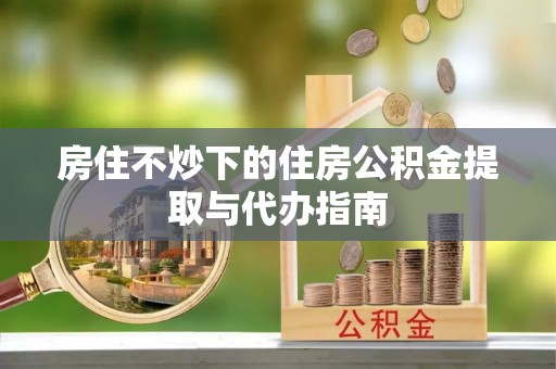 昌都房住不炒下的住房公积金提取与代办指南