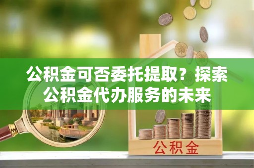 昌都公积金可否委托提取？探索公积金代办服务的未来