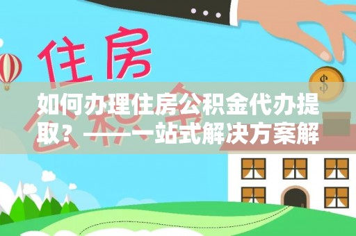 昌都如何办理住房公积金代办提取？——一站式解决方案解析